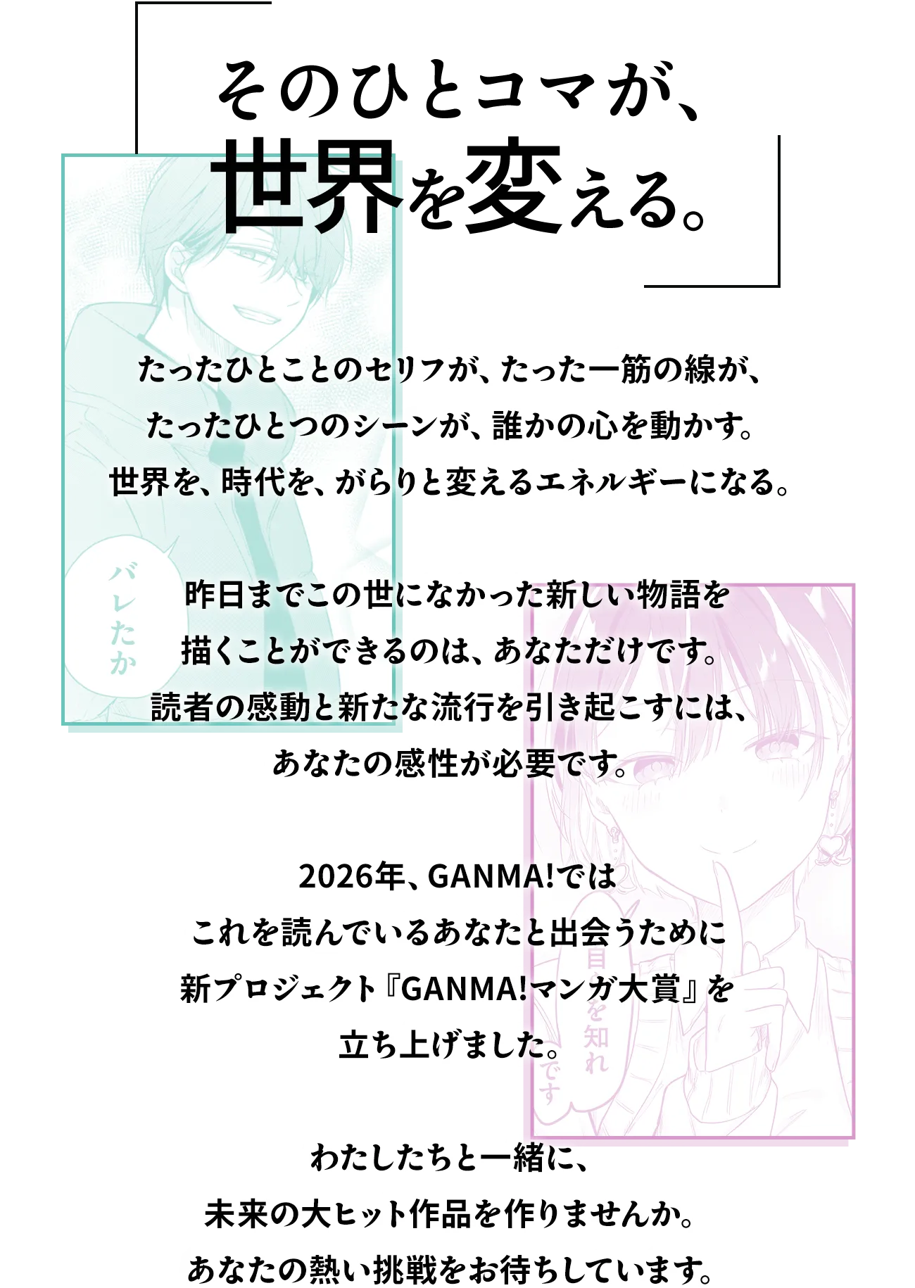 「そのひとコマが、世界を変える。」たったひとことのセリフが、たった一筋の線が、たったひとつのシーンが、誰かの心を動かす。世界を、時代を、がらりと変えるエネルギーになる。昨日までこの世になかった新しい物語を描くことができるのは、あなただけです。読者の感動と新たな流行を引き起こすには、あなたの感性が必要です。2026年、GANMA!ではこれを読んでいるあなたと出会うために新プロジェクト『GANMA!マンガ大賞』を立ち上げました。わたしたちと一緒に、未来の大ヒット作品を作りませんか。あなたの熱い挑戦をお待ちしています。