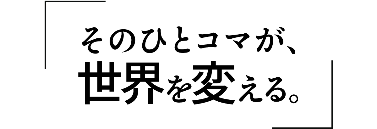 「そのひとコマが、世界を変える。」