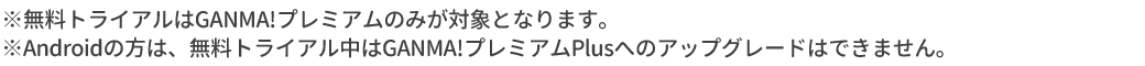 ※無料トライアルはGANMA!プレミアムのみが対象となります。※Androidの方は、無料トライアル中はGANMA!プレミアムPlusへのアップグレードはできません。