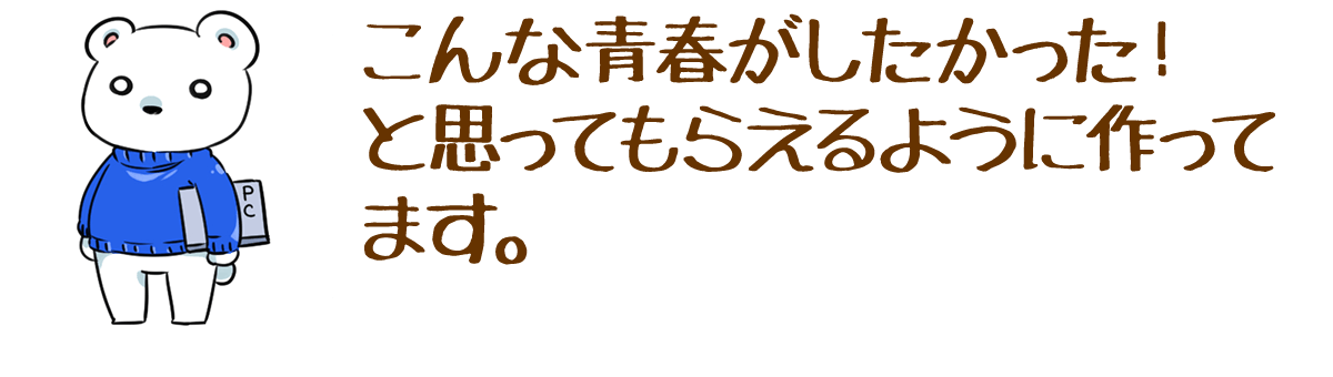 こんな青春がしたかった！と思ってもらえるように作ってます。