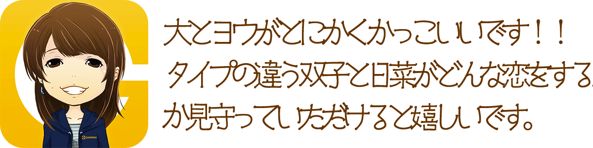 ヨウとダイがとにかくかっこいいっす。。。とにかくカッコいい。。。でも日菜も少しずつ、少しずつ成長していくので温かく見守ってあげてください。男性でも読みやすい作品になってると思いますので、良かったら一度読んでみてください。意外と少女漫画、ハマりますよ。