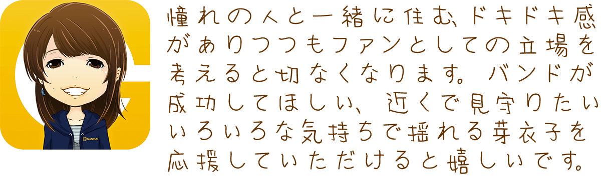 憧れの人と一緒に住む、ドキドキ感がありつつもファンとしての立場を考えると切なくなります。バンドが成功してほしい、近くで見守りたい、いろいろな気持ちで揺れる芽衣子を応援していただけると嬉しいです。