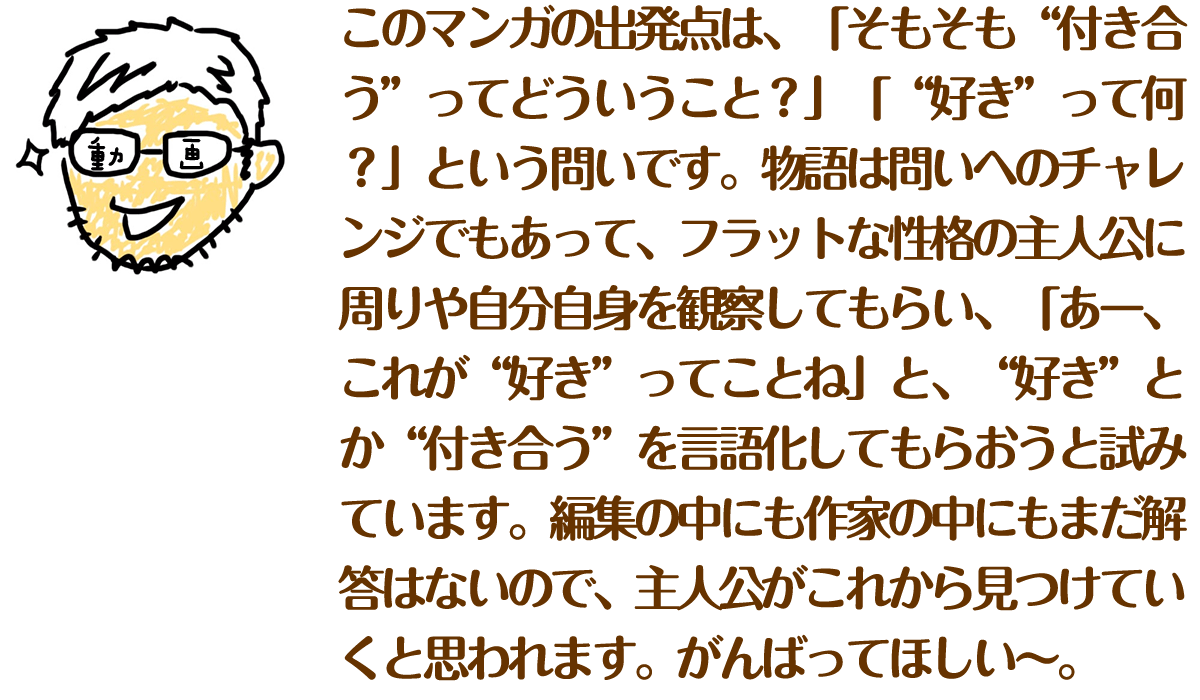 このマンガの出発点は、「そもそも“付き合う”ってどういうこと？」「“好き”って何？」という問いです。
物語は問いへのチャレンジでもあって、フラットな性格の主人公に周りや自分自身を観察してもらい、「あー、これが“好き”ってことね」と、“好き”とか“付き合う”を言語化してもらおうと試みています。編集の中にも作家の中にもまだ解答はないので、主人公がこれから見つけていくと思われます。がんばってほしい～。
